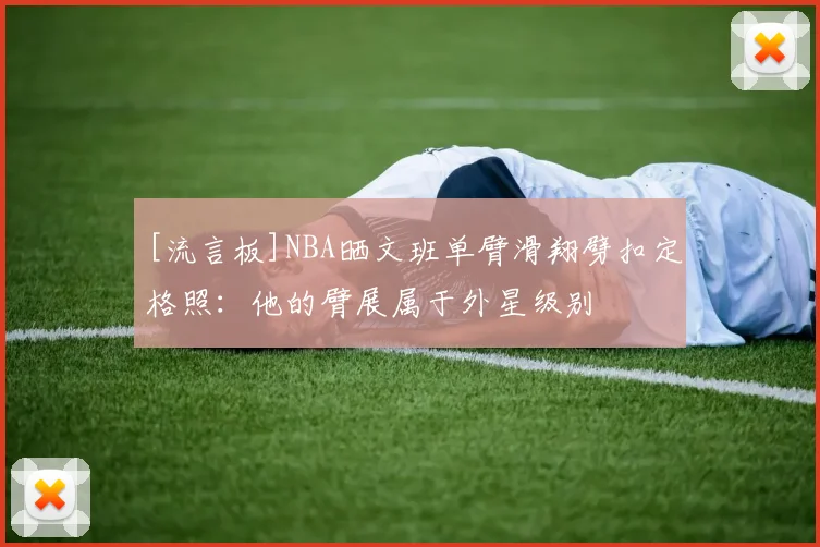 [流言板]NBA晒文班单臂滑翔劈扣定格照：他的臂展属于外星级别