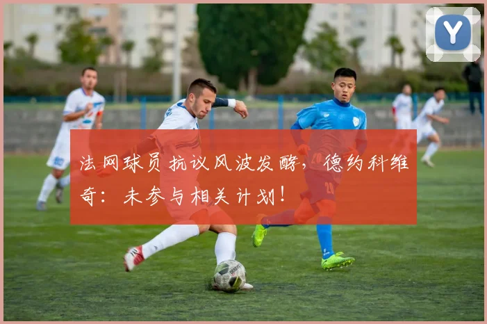 法网球员抗议风波发酵，德约科维奇：未参与相关计划！