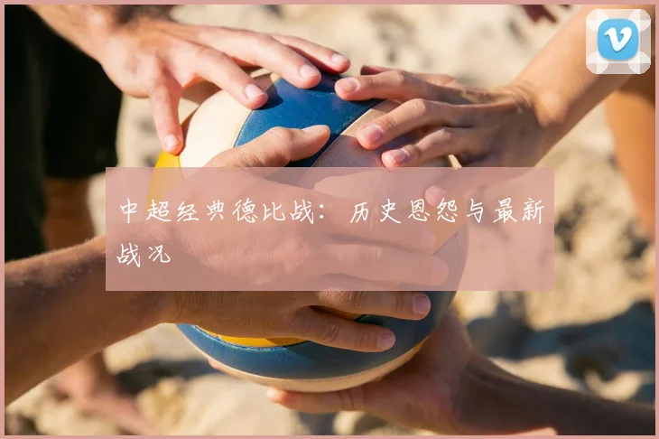 中超经典德比战：历史恩怨与最新战况
