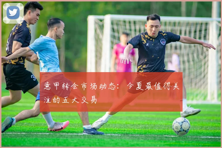 意甲转会市场动态：今夏最值得关注的五大交易