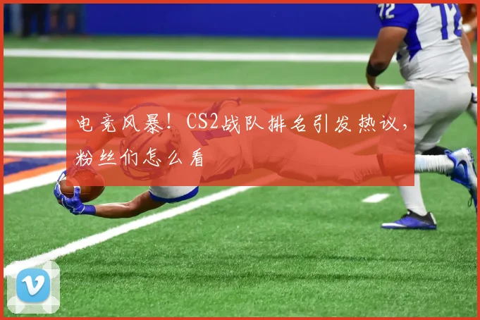 电竞风暴！CS2战队排名引发热议，粉丝们怎么看