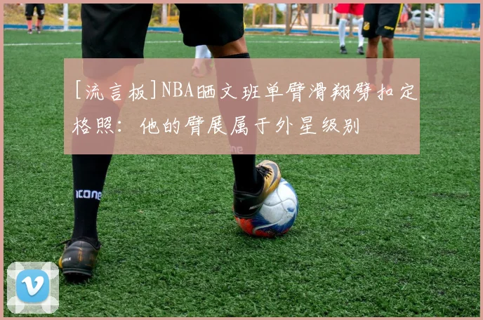 [流言板]NBA晒文班单臂滑翔劈扣定格照：他的臂展属于外星级别