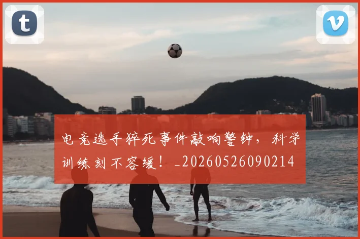 电竞选手猝死事件敲响警钟，科学训练刻不容缓！_20260526090214