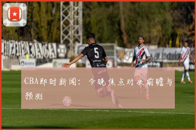 CBA即时新闻：今晚焦点对决前瞻与预测
