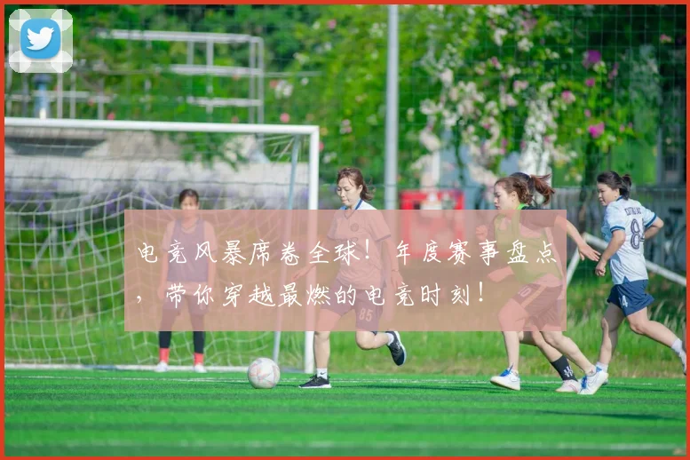 电竞风暴席卷全球！年度赛事盘点，带你穿越最燃的电竞时刻！