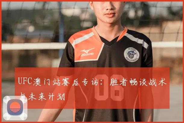 UFC澳门站赛后专访：胜者畅谈战术与未来计划