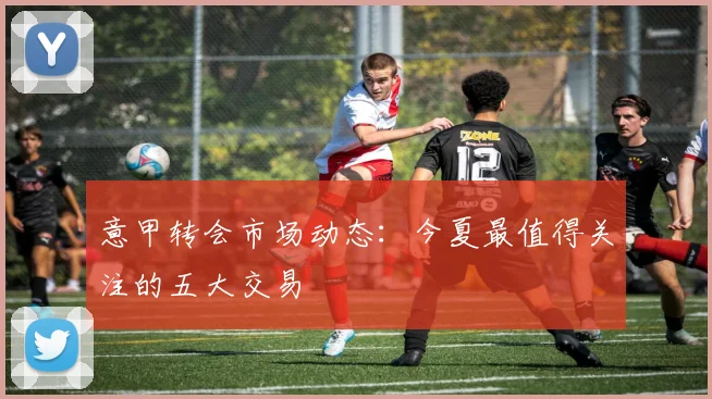意甲转会市场动态：今夏最值得关注的五大交易