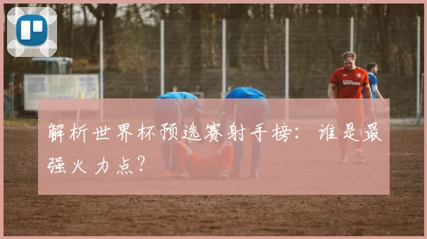 解析世界杯预选赛射手榜：谁是最强火力点？