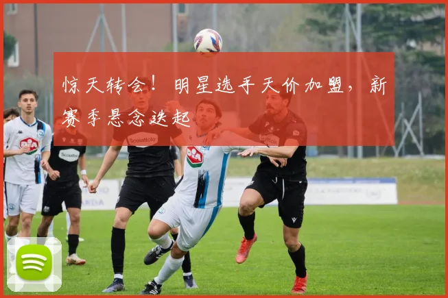 惊天转会！明星选手天价加盟，新赛季悬念迭起