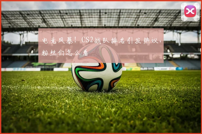 电竞风暴！CS2战队排名引发热议，粉丝们怎么看