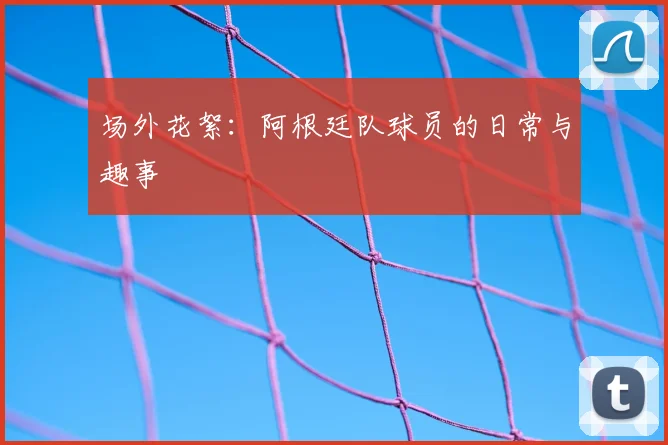 场外花絮：阿根廷队球员的日常与趣事