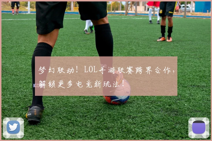 梦幻联动！LOL手游联赛跨界合作，解锁更多电竞新玩法！