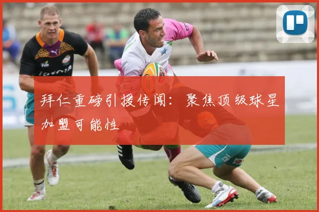 拜仁重磅引援传闻：聚焦顶级球星加盟可能性