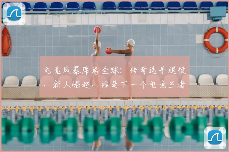 电竞风暴席卷全球：传奇选手退役，新人崛起，谁是下一个电竞王者