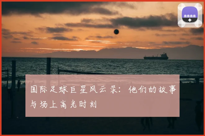 国际足球巨星风云录：他们的故事与场上高光时刻