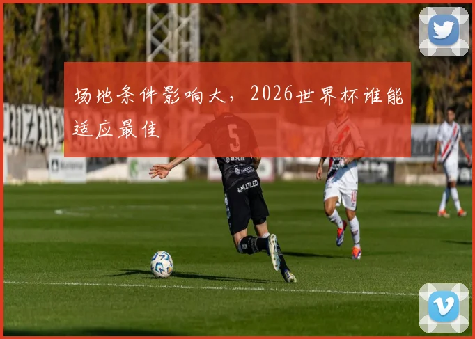 场地条件影响大，2026世界杯谁能适应最佳