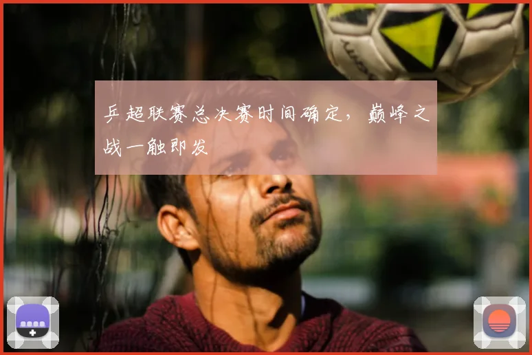 乒超联赛总决赛时间确定，巅峰之战一触即发
