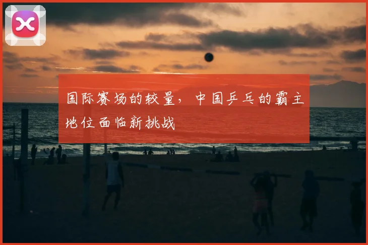 国际赛场的较量，中国乒乓的霸主地位面临新挑战
