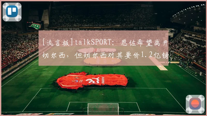 [流言板]talkSPORT：恩佐希望离开切尔西，但切尔西对其要价1.2亿镑
