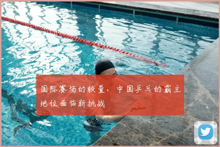 国际赛场的较量，中国乒乓的霸主地位面临新挑战