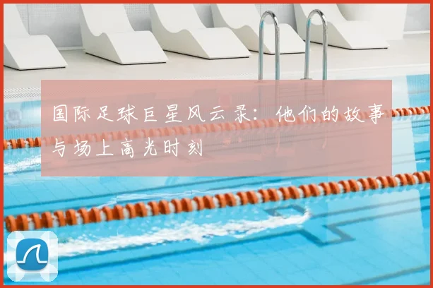 国际足球巨星风云录：他们的故事与场上高光时刻