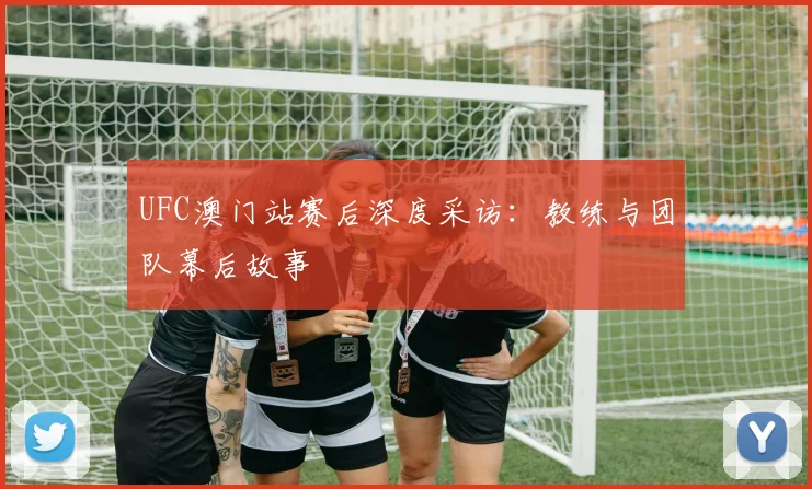 UFC澳门站赛后深度采访：教练与团队幕后故事