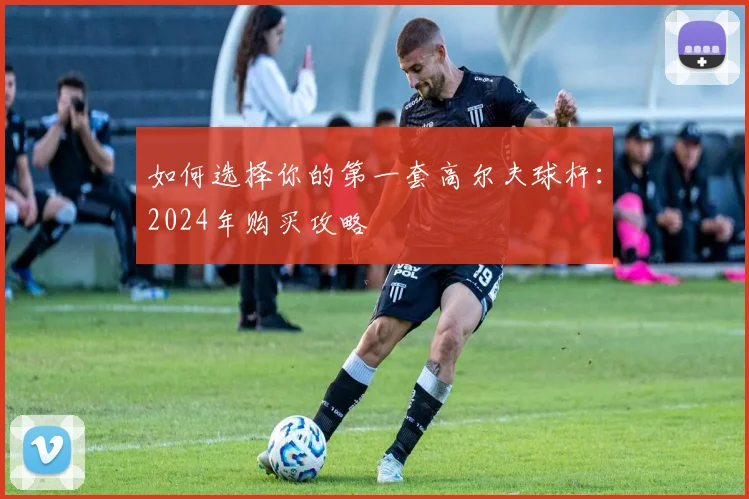 如何选择你的第一套高尔夫球杆：2024年购买攻略