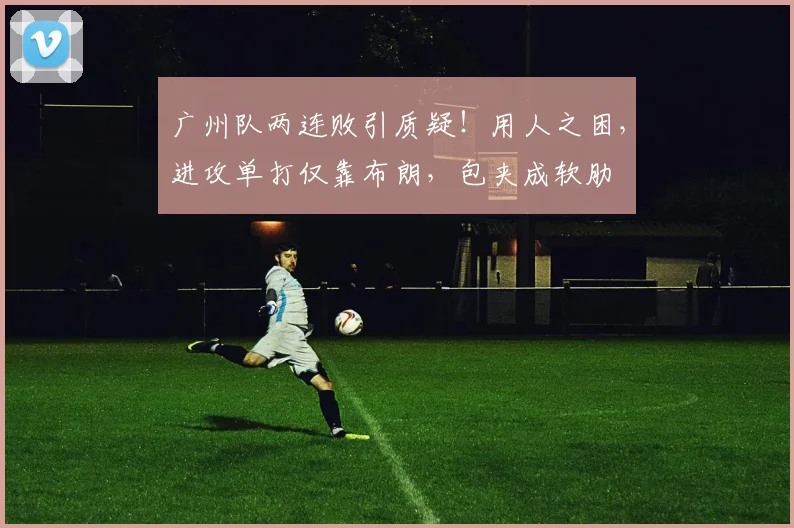 广州队两连败引质疑！用人之困，进攻单打仅靠布朗，包夹成软肋